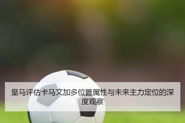 皇马评估卡马文加多位置属性与未来主力定位的深度观察