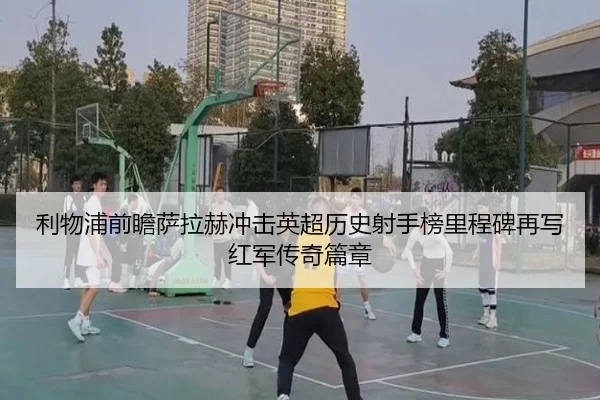 利物浦前瞻萨拉赫冲击英超历史射手榜里程碑再写红军传奇篇章