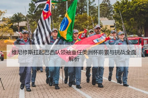 维尼修斯扛起巴西队领袖重任美洲杯前景与挑战全面解析