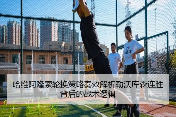哈维阿隆索轮换策略奏效解析勒沃库森连胜背后的战术逻辑