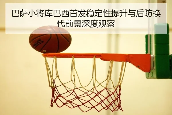 巴萨小将库巴西首发稳定性提升与后防换代前景深度观察
