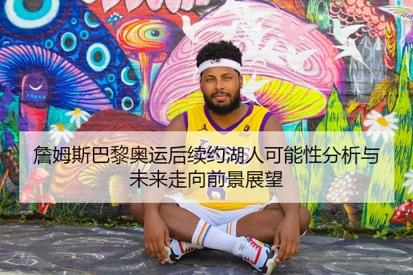 詹姆斯巴黎奥运后续约湖人可能性分析与未来走向前景展望