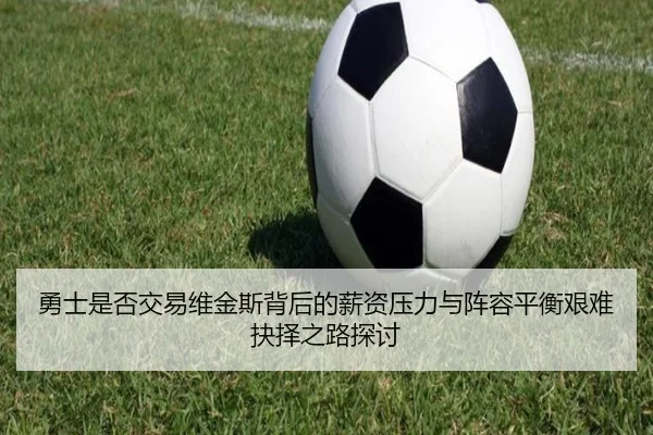 勇士是否交易维金斯背后的薪资压力与阵容平衡艰难抉择之路探讨